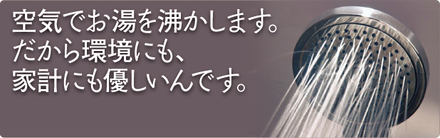 空気でお湯を沸かします。だから環境にも家計にも優しいんです。