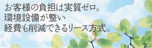 お客様の負担は実質ゼロ。環境設備が整い経費も節減できるリース方式。
